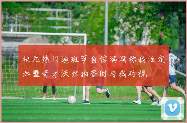 状元热门迪班萨自信满满称我注定加盟奇才沃尔抽签时与我对视
