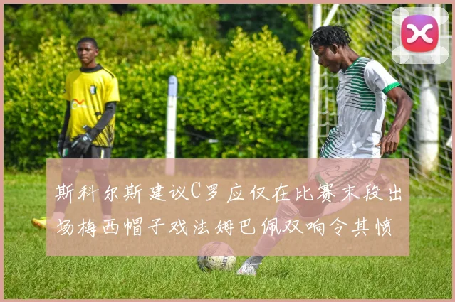 斯科尔斯建议C罗应仅在比赛末段出场梅西帽子戏法姆巴佩双响令其愤怒