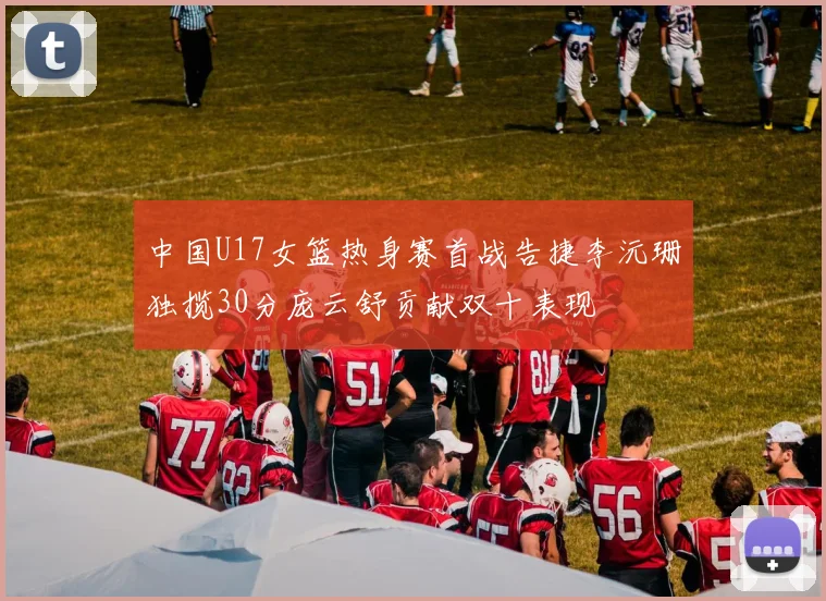 中国U17女篮热身赛首战告捷李沅珊独揽30分庞云舒贡献双十表现