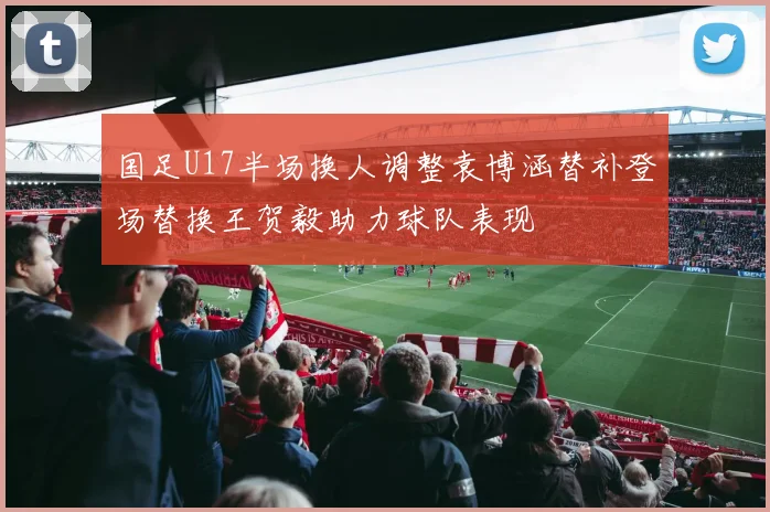 国足U17半场换人调整袁博涵替补登场替换王贺毅助力球队表现