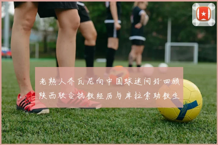 老熟人乔瓦尼向中国球迷问好回顾陕西联合执教经历与库拉索助教生活