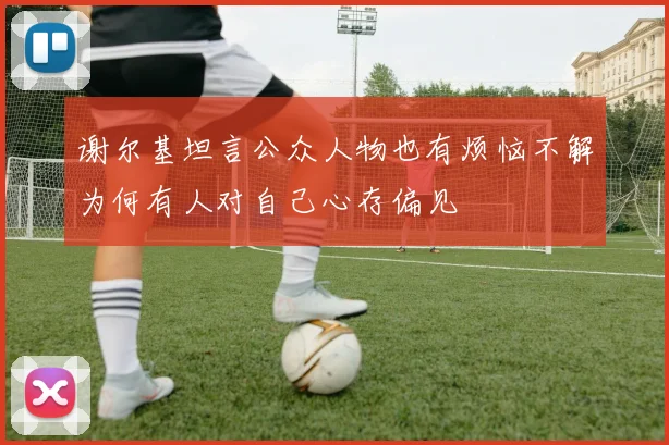 谢尔基坦言公众人物也有烦恼不解为何有人对自己心存偏见