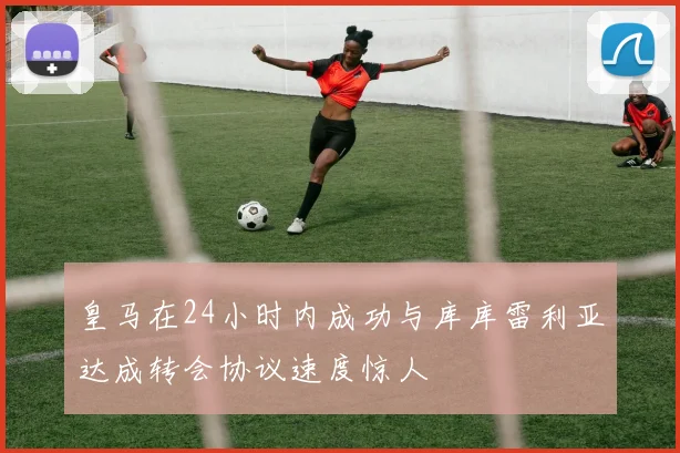 皇马在24小时内成功与库库雷利亚达成转会协议速度惊人