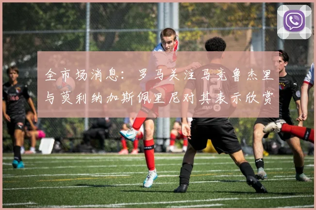 全市场消息：罗马关注马竞鲁杰里与莫利纳加斯佩里尼对其表示欣赏