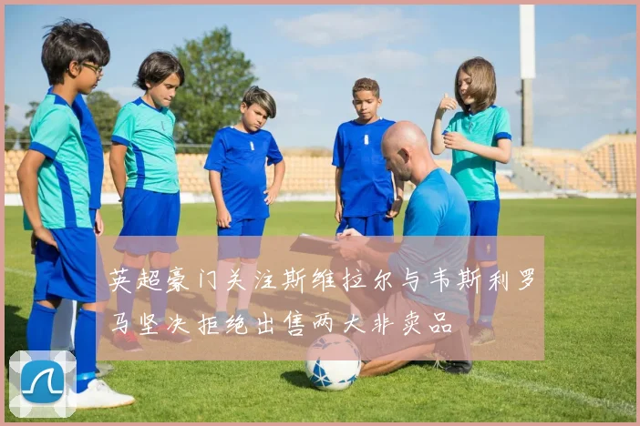 英超豪门关注斯维拉尔与韦斯利罗马坚决拒绝出售两大非卖品