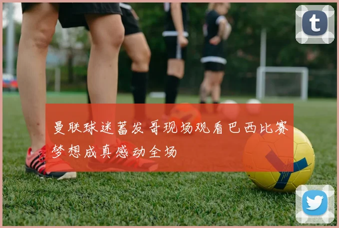 曼联球迷蓄发哥现场观看巴西比赛梦想成真感动全场