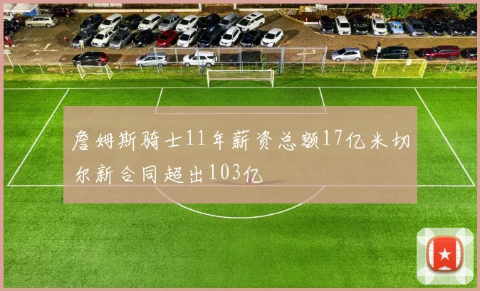 詹姆斯骑士11年薪资总额17亿米切尔新合同超出103亿